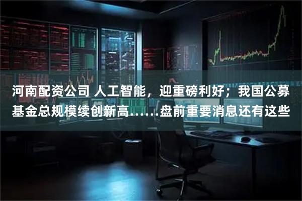 河南配资公司 人工智能，迎重磅利好；我国公募基金总规模续创新高……盘前重要消息还有这些