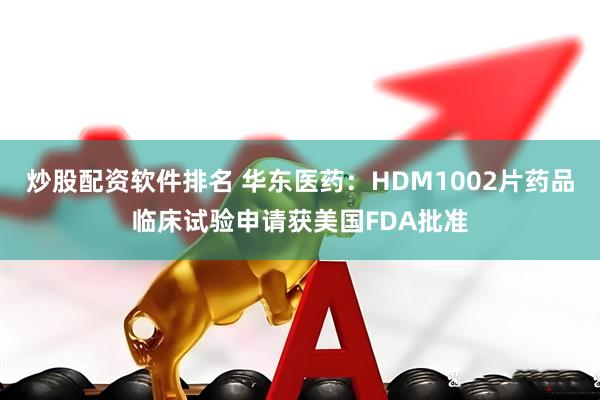 炒股配资软件排名 华东医药：HDM1002片药品临床试验申请获美国FDA批准