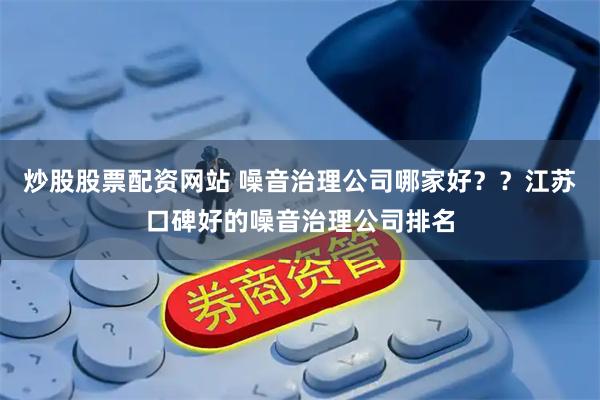 炒股股票配资网站 噪音治理公司哪家好？？江苏口碑好的噪音治理公司排名