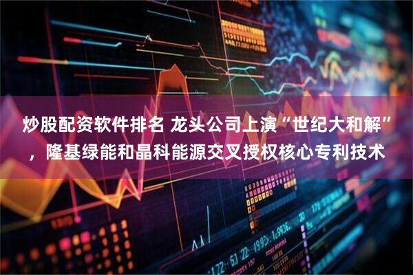 炒股配资软件排名 龙头公司上演“世纪大和解”，隆基绿能和晶科能源交叉授权核心专利技术