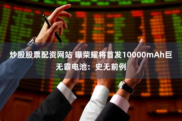 炒股股票配资网站 曝荣耀将首发10000mAh巨无霸电池：史无前例