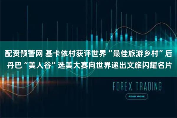 配资预警网 基卡依村获评世界“最佳旅游乡村”后 丹巴“美人谷”选美大赛向世界递出文旅闪耀名片