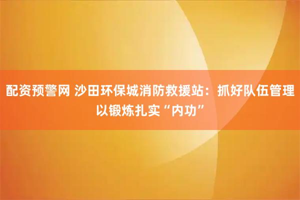 配资预警网 沙田环保城消防救援站：抓好队伍管理以锻炼扎实“内功”