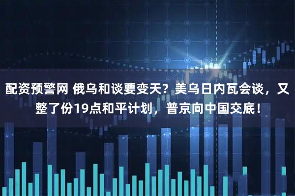 配资预警网 俄乌和谈要变天？美乌日内瓦会谈，又整了份19点和平计划，普京向中国交底！