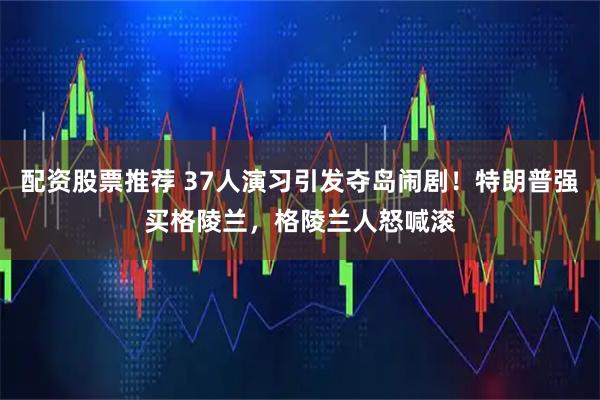 配资股票推荐 37人演习引发夺岛闹剧!特朗普强买格陵兰,格陵兰人怒喊滚