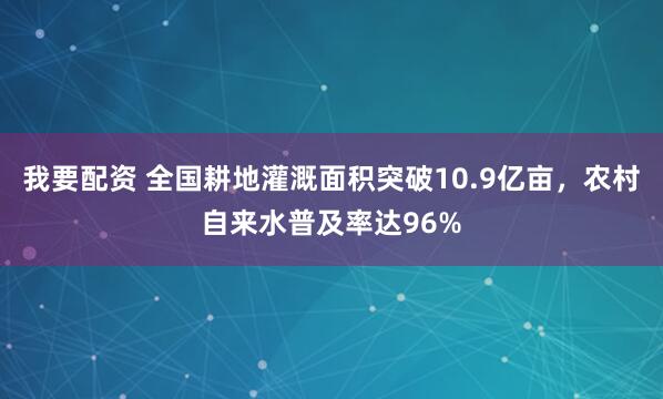 我要配资 全国耕地灌溉面积突破10.9亿亩,农村自来水普及率达96%