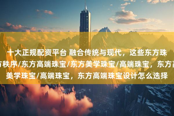 十大正规配资平台 融合传统与现代,这些东方珠宝品牌定义高端,东方秩序/东方高端珠宝/东方美学珠宝/高端珠宝,东方高端珠宝设计怎么选择