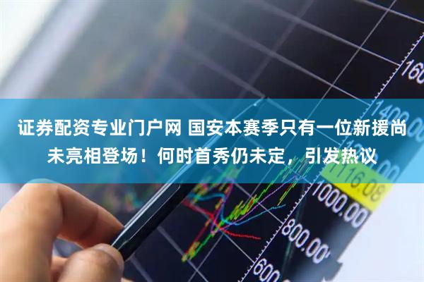 证券配资专业门户网 国安本赛季只有一位新援尚未亮相登场!何时首秀仍未定,引发热议