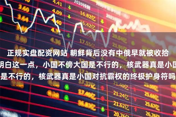 正规实盘配资网站 朝鲜背后没有中俄早就被收拾了，伊拉克，伊郎就不明白这一点，小国不傍大国是不行的，核武器真是小国对抗霸权的终极护身符吗