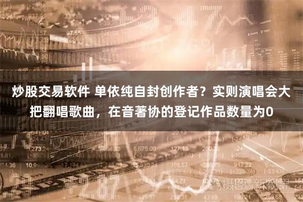 炒股交易软件 单依纯自封创作者？实则演唱会大把翻唱歌曲，在音著协的登记作品数量为0