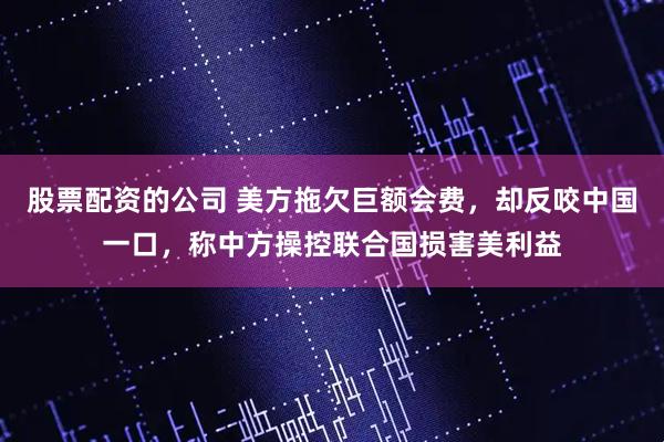 股票配资的公司 美方拖欠巨额会费，却反咬中国一口，称中方操控联合国损害美利益