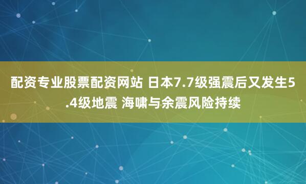 配资专业股票配资网站 日本7.7级强震后又发生5.4级地震 海啸与余震风险持续