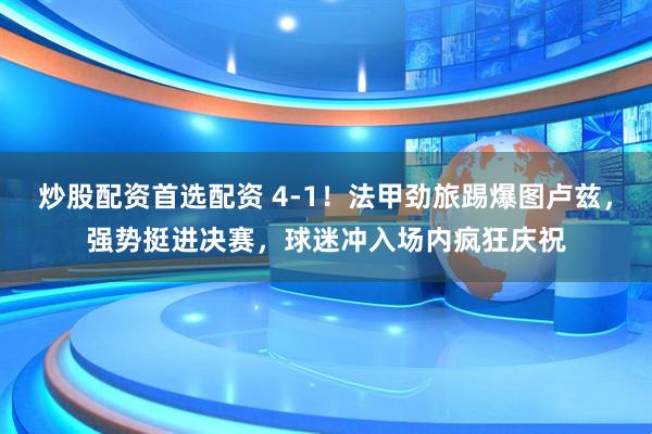 炒股配资首选配资 4-1！法甲劲旅踢爆图卢兹，强势挺进决赛，球迷冲入场内疯狂庆祝