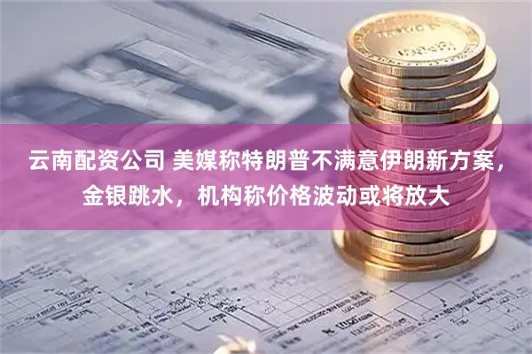 云南配资公司 美媒称特朗普不满意伊朗新方案，金银跳水，机构称价格波动或将放大