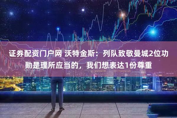 证券配资门户网 沃特金斯：列队致敬曼城2位功勋是理所应当的，我们想表达1份尊重
