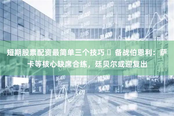 短期股票配资最简单三个技巧 ​备战伯恩利：萨卡等核心缺席合练，廷贝尔或迎复出