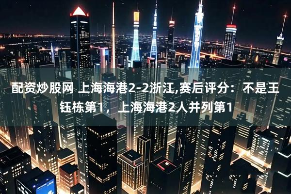 配资炒股网 上海海港2-2浙江,赛后评分：不是王钰栋第1，上海海港2人并列第1