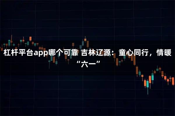 杠杆平台app哪个可靠 吉林辽源：童心同行，情暖“六一”
