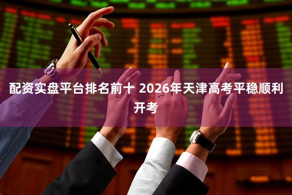 配资实盘平台排名前十 2026年天津高考平稳顺利开考
