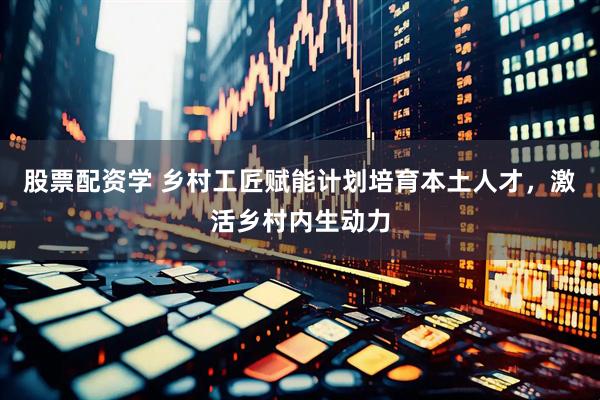 股票配资学 乡村工匠赋能计划培育本土人才，激活乡村内生动力