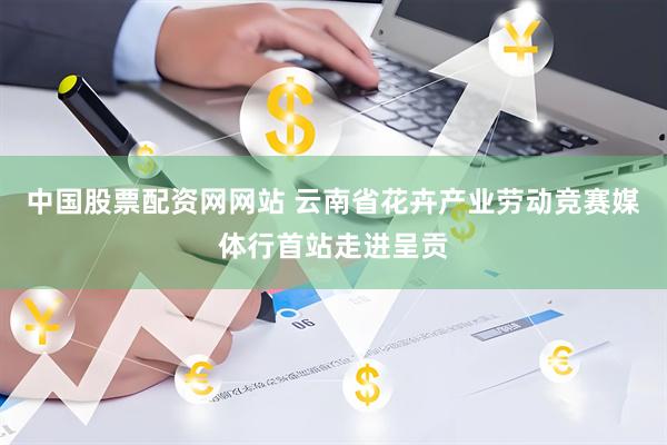 中国股票配资网网站 云南省花卉产业劳动竞赛媒体行首站走进呈贡