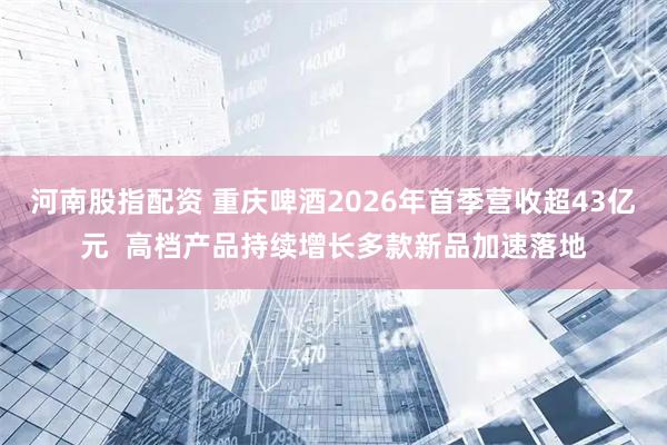河南股指配资 重庆啤酒2026年首季营收超43亿元  高档产品持续增长多款新品加速落地