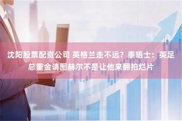 沈阳股票配资公司 英格兰走不远？泰晤士：英足总重金请图赫尔不是让他来翻拍烂片