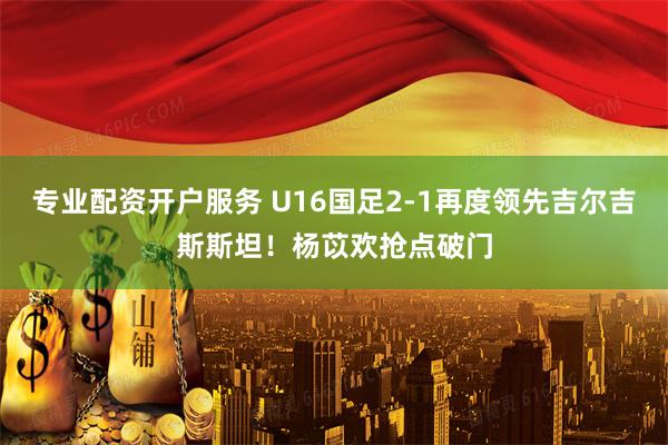 专业配资开户服务 U16国足2-1再度领先吉尔吉斯斯坦！杨苡欢抢点破门