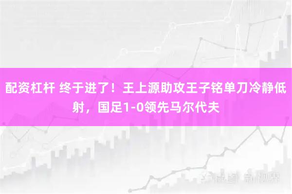 配资杠杆 终于进了！王上源助攻王子铭单刀冷静低射，国足1-0领先马尔代夫