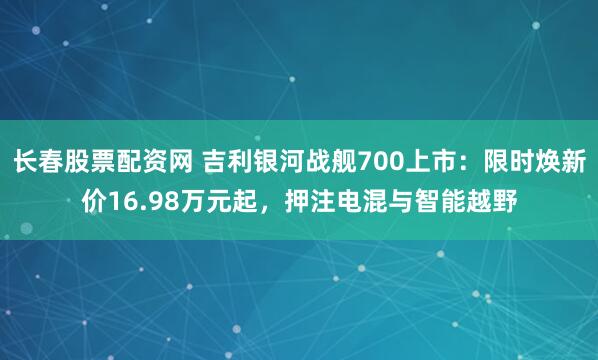 长春股票配资网 吉利银河战舰700上市：限时焕新价16.98万元起，押注电混与智能越野